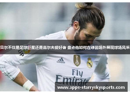 贝尔不仅是足球巨星还是高尔夫爱好者 盘点他如何在绿茵场外展现球场风采