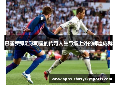 巴塞罗那足球明星的传奇人生与场上外的辉煌成就