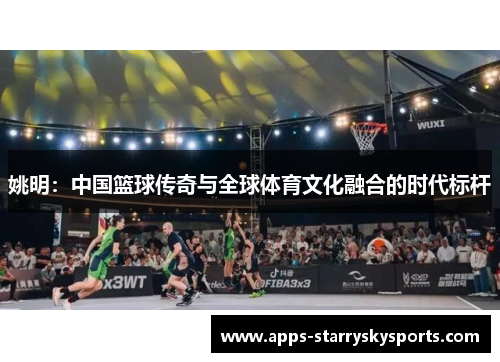 姚明：中国篮球传奇与全球体育文化融合的时代标杆